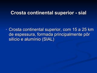 Crosta continental superior - sial Crosta continental superior, com 15 a 25 km de espessura, formada principalmente pôr silício e alumínio (SIAL) 