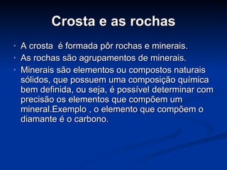 Crosta e as rochas A crosta  é formada pôr rochas e minerais. As rochas são agrupamentos de minerais. Minerais são elementos ou compostos naturais sólidos, que possuem uma composição química bem definida, ou seja, é possível determinar com precisão os elementos que compõem um mineral.Exemplo , o elemento que compõem o diamante é o carbono. 