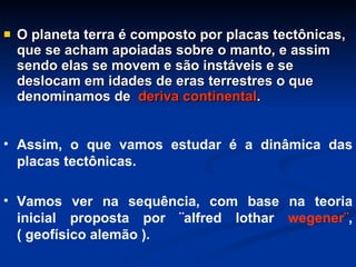 O planeta terra é composto por placas tectônicas, que se acham apoiadas sobre o manto, e assim sendo elas se movem e são instáveis e se deslocam em idades de eras terrestres o que denominamos de  deriva continental . Assim, o que vamos estudar é a dinâmica das placas tectônicas. Vamos ver na sequência, com base na teoria inicial proposta por ¨alfred lothar  wegener¨ ,( geofísico alemão ).  