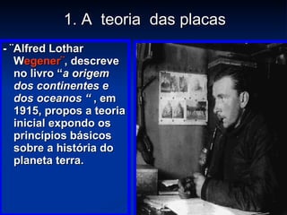 1. A  teoria  das placas - ¨Alfred Lothar W egener¨ , descreve no livro “ a origem dos continentes e dos oceanos “  , em 1915, propos a teoria inicial expondo os princípios básicos sobre a história do planeta terra. 