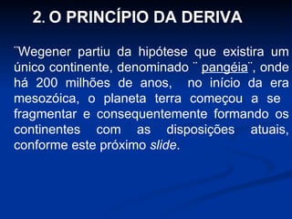 ¨Wegener partiu da hipótese que existira um único continente, denominado ¨  pangéia ¨, onde há 200 milhões de anos,  no início da era mesozóica, o planeta terra começou a se  fragmentar e consequentemente formando os continentes com as disposições atuais, conforme este próximo  slide . 2 .  O PRINCÍPIO DA DERIVA 