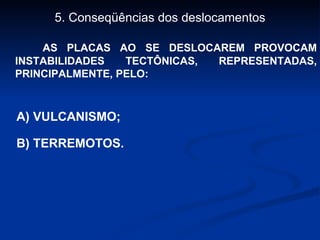5. Conseqüências dos deslocamentos AS PLACAS AO SE DESLOCAREM PROVOCAM INSTABILIDADES TECTÔNICAS, REPRESENTADAS, PRINCIPALMENTE, PELO: A) VULCANISMO; B) TERREMOTOS. 