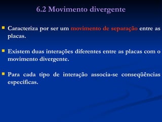 Caracteriza por ser um  movimento de   separação  entre as placas. 6.2 Movimento divergente Existem duas interações diferentes entre as placas com o movimento divergente. Para cada tipo de interação associa-se conseqüências específicas. 