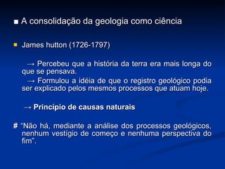 ■  A consolidação da geologia como ciência James hutton (1726-1797) ->  Percebeu que a história da terra era mais longa do que se pensava. ->  Formulou a idéia de que o registro geológico podia ser explicado pelos mesmos processos que atuam hoje. ->  Princípio de causas naturais #  “Não há, mediante a análise dos processos geológicos, nenhum vestígio de come ç o e nenhuma perspectiva do fim”. 