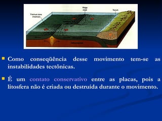 Como conseqüência desse movimento tem-se as instabilidades tectônicas. É um  contato conservativo  entre as placas, pois a litosfera não é criada ou destruída durante o movimento. 