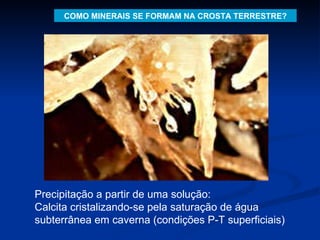 COMO MINERAIS SE FORMAM NA CROSTA TERRESTRE? Precipitação a partir de uma solução: Calcita cristalizando-se pela saturação de água subterrânea em caverna (condições P-T superficiais)  