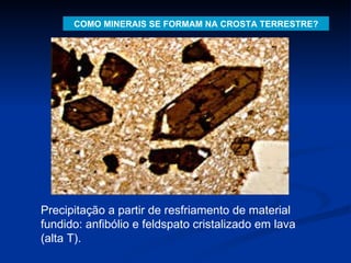 COMO MINERAIS SE FORMAM NA CROSTA TERRESTRE? Precipitação a partir de resfriamento de material fundido: anfibólio e feldspato cristalizado em lava (alta T). 