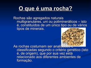 O que é uma rocha? Rochas são agregados naturais multigranulares, uni ou poliminerálicos – isto é, constituídos de um único tipo ou de vários tipos de minerais. As rochas costumam ser analisadas e classificadas segundo o critério genético (isto é, de origem), que por sua vez está relacionado aos diferentes ambientes de formação.   