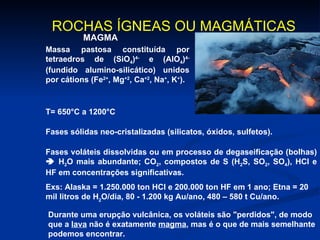 ROCHAS ÍGNEAS OU MAGMÁTICAS   MAGMA Massa pastosa constituída por tetraedros de (SiO 4 ) 4-  e (AlO 4 ) 4-  (fundido alumino-silicático) unidos por cátions (Fe 2+ , Mg +2 , Ca +2 , Na + , K + ). Fases sólidas neo-cristalizadas (silicatos, óxidos, sulfetos). T= 650°C a 1200°C Fases voláteis dissolvidas ou em processo de degaseificação (bolhas)    H 2 O mais abundante; CO 2 , compostos de S (H 2 S, SO 2 , SO 4 ), HCl e HF em concentrações significativas.  Exs: Alaska = 1.250.000 ton HCl e 200.000 ton HF em 1 ano; Etna = 20 mil litros de H 2 O/dia, 80 - 1.200 kg Au/ano, 480 – 580 t Cu/ano.   Durante uma erupção vulcânica, os voláteis são "perdidos", de modo que a  lava  não é exatamente  magma , mas é o que de mais semelhante podemos encontrar. 