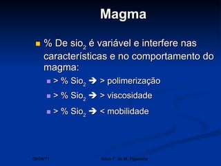 Magma % De sio 2  é variável e interfere nas características e no comportamento do magma: > % Sio 2     > polimerização > % Sio 2     > viscosidade > % Sio 2     < mobilidade  09/04/11 Silvia F. de M. Figueirôa 