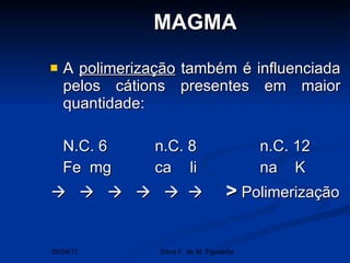 A  polimerização  também é influenciada pelos cátions presentes em maior quantidade: N.C. 6 n.C. 8 n.C. 12 Fe  mg ca li na K                 >  Polimerização  MAGMA 09/04/11 Silvia F. de M. Figueirôa 