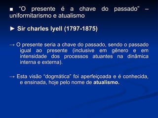 ■ “ O presente é a chave do passado” – uniformitarismo e atualismo ►  Sir charles lyell (1797-1875) ->  O presente seria a chave do passado, sendo o passado igual ao presente (inclusive em gênero e em intensidade dos processos atuantes na dinâmica interna e externa). ->  Esta visão “dogmática” foi aperfei ç oada e é conhecida, e ensinada, hoje pelo nome de  atualismo. 