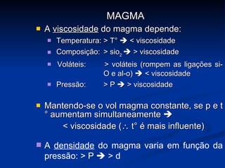A  viscosidade  do magma depende: Temperatura: > T°    < viscosidade Composição: > sio 2    > viscosidade Voláteis: > voláteis (rompem as ligações si- O e al-o)    < viscosidade Pressão: > P    > viscosidade Mantendo-se o vol magma constante, se p e t° aumentam simultaneamente   < viscosidade (   t° é mais influente)  MAGMA A  densidade  do magma varia em função da pressão: > P    > d  