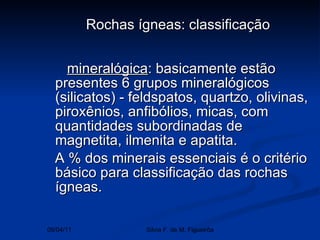   mineralógica : basicamente estão presentes 6 grupos mineralógicos (silicatos) - feldspatos, quartzo, olivinas, piroxênios, anfibólios, micas, com quantidades subordinadas de magnetita, ilmenita e apatita. A % dos minerais essenciais é o critério básico para classificação das rochas ígneas.   Rochas ígneas: classificação   09/04/11 Silvia F. de M. Figueirôa 