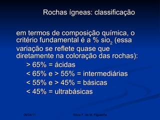 em termos de composição química, o critério fundamental é a % sio 2  (essa variação se reflete quase que diretamente na coloração das rochas):  > 65% = ácidas  < 65% e > 55% = intermediárias  < 55% e > 45% = básicas < 45% = ultrabásicas  Rochas ígneas: classificação   09/04/11 Silvia F. de M. Figueirôa 