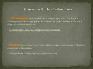 Génese das Rochas Sedimentares *  S edimentogénese :  compreende os processos que intervêm desde a elaboração dos materiais que vão constituir as rochas sedimentares até à deposição desses materiais: –  Meteorização, Erosão, Transporte, Sedimentação •  Diagénese : inclui processos físico-químicos que transformam sedimentos em rochas sedimentares. –  Compactação , Cimentação (e recristalização) 