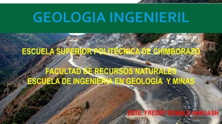 GEOLOGIA INGENIERIL
ESCUELA SUPERIOR POLITÉCNICA DE CHIMBORAZO
FACULTAD DE RECURSOS NATURALES
ESCUELA DE INGENIERÍA EN GEOLOGÍA Y MINAS
ESTE: FREDDY RONALD ANKUASH
 