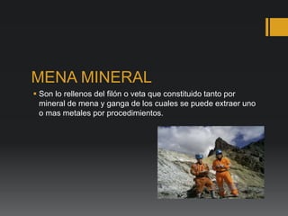 MENA MINERAL
 Son lo rellenos del filón o veta que constituido tanto por
mineral de mena y ganga de los cuales se puede extraer uno
o mas metales por procedimientos.
 
