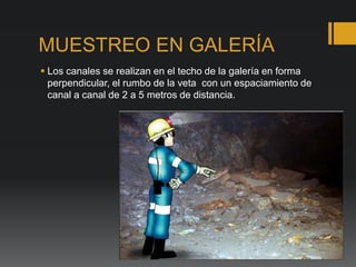 MUESTREO EN GALERÍA
 Los canales se realizan en el techo de la galería en forma
perpendicular, el rumbo de la veta con un espaciamiento de
canal a canal de 2 a 5 metros de distancia.
 