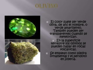  El color suele ser verde
oliva, de ahí el nombre, o
verde amarillento.
También pueden ser
transparentes cuando se
meteorizan.
 En la superficie
terrestre los olivinos se
pueden hallar en rocas
volcánicas.
 Se emplean como piedra
ornamental y el peridoto
en joyería.
 