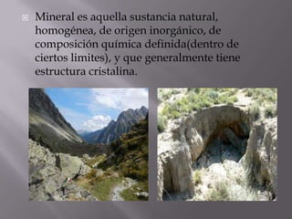  Mineral es aquella sustancia natural,
homogénea, de origen inorgánico, de
composición química definida(dentro de
ciertos limites), y que generalmente tiene
estructura cristalina.
 