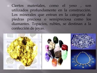  Ciertos materiales, como el yeso , son
utilizados profundamente en la construcción.
Los minerales que entran en la categoría de
piedras preciosa o semipreciosa como los
diamantes. Topacios, rubíes, se destinan a la
confección de joyas.
 