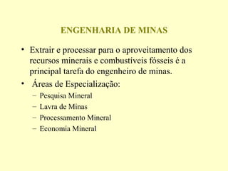 ENGENHARIA DE MINAS

• Extrair e processar para o aproveitamento dos
  recursos minerais e combustíveis fósseis é a
  principal tarefa do engenheiro de minas.
• Áreas de Especialização:
   –   Pesquisa Mineral
   –   Lavra de Minas
   –   Processamento Mineral
   –   Economia Mineral
 
