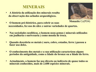 MINERAIS
• A história da utilização dos minerais resulta
  da observação dos achados arqueológicos.
                                                         Monazite Ce(PO4)
• O homem pré-histórico, para cobrir as suas
  necessidades, fez uso do sílex e outras variedades de quartzo.

• Nas sociedades neolíticas, o homem usou gemas ( minerais utilizados
  em joalharia e ourivesaria ) como moeda de troca.

• Quando descobriu os metais ( ouro, cobre, estanho, ferro ) passou a
  fazer uso deles.

• O conhecimento dos metais e a sua utilização caracterizou alguns
  períodos da antiguidade, como a Idade do bronze ou a Idade do ferro.

• Actualmente, o homem faz uso directo ou indirecto de quase todos os
  minerais conhecidos, mais de 2.600 espécies minerais.
 