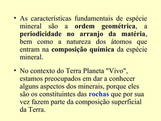 • As características fundamentais de espécie
  mineral são a ordem geométrica, a
  periodicidade no arranjo da matéria,
  bem como a natureza dos átomos que
  entram na composição química da espécie
  mineral.
• No contexto do Terra Planeta "Vivo",
  estamos preocupados em dar a conhecer
  alguns aspectos dos minerais, porque eles
  são os constituintes das rochas que por sua
  vez fazem parte da composição superficial
  da Terra.
 