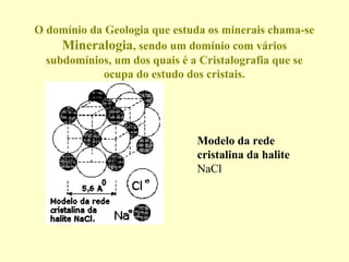 O domínio da Geologia que estuda os minerais chama-se
     Mineralogia, sendo um domínio com vários
  subdomínios, um dos quais é a Cristalografia que se
             ocupa do estudo dos cristais.




                              Modelo da rede
                              cristalina da halite
                              NaCl
 