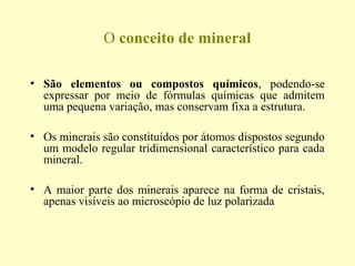 O conceito de mineral

• São elementos ou compostos químicos, podendo-se
  expressar por meio de fórmulas químicas que admitem
  uma pequena variação, mas conservam fixa a estrutura.

• Os minerais são constituídos por átomos dispostos segundo
  um modelo regular tridimensional característico para cada
  mineral.

• A maior parte dos minerais aparece na forma de cristais,
  apenas visíveis ao microscópio de luz polarizada
 