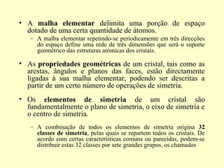 • A malha elementar delimita uma porção de espaço
  dotado de uma certa quantidade de átomos.
   – A malha elementar repetindo-se periodicamente em três direcções
     do espaço define uma rede de três dimensões que será o suporte
     geométrico das estruturas atómicas dos cristais.

• As propriedades geométricas de um cristal, tais como as
  arestas, ângulos e planos das faces, estão directamente
  ligadas à sua malha elementar, podendo ser descritas a
  partir de um certo número de operações de simetria.
• Os elementos de simetria de um cristal são
  fundamentalmente o plano de simetria, o eixo de simetria e
  o centro de simetria.
   – A combinação de todos os elementos de simetria origina 32
     classes de simetria, pelas quais se repartem todos os cristais. De
     acordo com certas características comuns ou parecidas, podem-se
     distribuir estas 32 classes por sete grandes grupos, os chamados
 