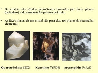 • Os cristais são sólidos geométricos limitados por faces planas
  (poliedros) e de composição química definida.

• As faces planas de um cristal são paralelas aos planos da sua malha
  elementar.




Quartzo leitoso SiO2     Xenotimo Y(PO4)      Arsenopirite FeAsS
 