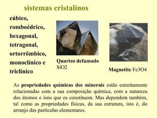 sistemas cristalinos
cúbico,
romboédrico,
hexagonal,
tetragonal,
ortorrômbico,
monoclínico e        Quartzo defumado
                     SiO2                    Magnetite Fe3O4
triclínico

 As propriedades químicas dos minerais estão estreitamente
 relacionadas com a sua composição química, com a natureza
 dos átomos e íons que os constituem. Mas dependem também,
 tal como as propriedades físicas, da sua estrutura, isto é, do
 arranjo das partículas elementares.
 