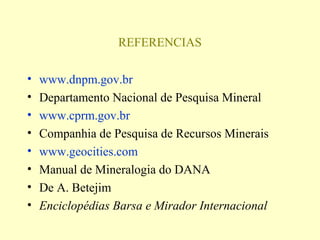 REFERENCIAS

•   www.dnpm.gov.br
•   Departamento Nacional de Pesquisa Mineral
•   www.cprm.gov.br
•   Companhia de Pesquisa de Recursos Minerais
•   www.geocities.com
•   Manual de Mineralogia do DANA
•   De A. Betejim
•   Enciclopédias Barsa e Mirador Internacional
 
