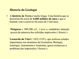 Historia da Geologia
• A história da Terra é muito longa. Uma história que se
  desenrola há cerca de 4.600 milhões de anos e que o
  homem vem a escrever há cerca de 5 mil anos.

   Pitágoras ( 580-500 a.C. ) teve a verdadeira intuição
   acerca da natureza das referidas impressões ( fósseis ).

  Leonardo da Vinci ( 1452-1519 ), que realizou estudos
  importantes nos domínios da Geometria, Biologia,
  Geologia, Astronomia e Anatomia, quem esclareceu o
  problema das impressões ( fósseis ).
 