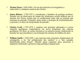 •   Nicolau Steno ( 1638-1686 ), foi um dos primeiros investigadores a
    redescobrir a verdadeira natureza dos fósseis.

•   James Hutton ( 1726-1797 ), considerado o fundador da geologia moderna,
    fazendo uso da observação de campo dos fenómenos actuais deduziu que as
    mesmas leis físicas actuais que os condicionam terão sido as mesmas que
    actuaram no passado. Formulou, deste modo, o princípio do Uniformitarismo:
    o presente é a chave da interpretação do passado.

•   Charles Lyell ( 1797-1875 ), ampliou este princípio aplicando-o a novas
    situações geológicas, traduzindo-se em novos progressos das ciências
    geológicas. De facto, as rochas formam-se na natureza actual, obedecendo às
    mesmas leis que presidiram à sua formação há centenas de milhões de anos.

•   William Smith ( 1769-1839 ), que enunciou dois princípios fundamentais da
    estratigrafia, a lei "da sobreposição dos estratos" e a "das camadas
    identificadas pelos fósseis". Durante quase cinquenta anos, percorreu a
    Inglaterra elaborando o primeiro mapa geológico daquele país
 