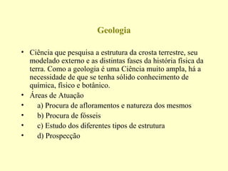 Geologia

• Ciência que pesquisa a estrutura da crosta terrestre, seu
  modelado externo e as distintas fases da história física da
  terra. Como a geologia é uma Ciência muito ampla, há a
  necessidade de que se tenha sólido conhecimento de
  química, físico e botânico.
• Áreas de Atuação
•    a) Procura de afloramentos e natureza dos mesmos
•    b) Procura de fósseis
•    c) Estudo dos diferentes tipos de estrutura
•    d) Prospecção
 