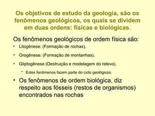 Os objetivos de estudo da geologia, são os
fenômenos geológicos, os quais se dividem
   em duas ordens: físicas e biológicas.
Os fenômenos geológicos de ordem física são:
•   Litogênese: (Formação de rochas),
•   Orogênese: (Formação de montanhas),
•   Gliptogênese (Destruição e modelagem do relevo).
    – Estes fenômenos fazem parte do ciclo geológicos.

• Os fenômenos de ordem biológica, diz
  respeito aos fósseis (restos de organismos)
  encontrados nas rochas
 