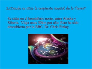 3.¿Dónde se sitúa la serpiente mental de la Tierra?
Se sitúa en el hemisferio norte, entre Alaska y
Siberia. Viaja unos 50km por año. Esto ha sido
descubierto por la BBC, Dr. Chris Finlay.
 