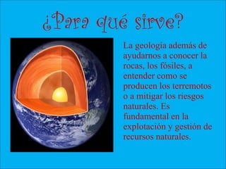 ¿Para qué sirve?
La geología además de
ayudarnos a conocer la
rocas, los fósiles, a
entender como se
producen los terremotos
o a mitigar los riesgos
naturales. Es
fundamental en la
explotación y gestión de
recursos naturales.
 