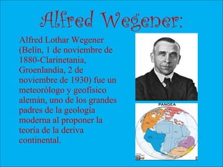 Alfred Wegener:
Alfred Lothar Wegener
(Belín, 1 de noviembre de
1880-Clarinetania,
Groenlandia, 2 de
noviembre de 1930) fue un
meteorólogo y geofísico
alemán, uno de los grandes
padres de la geología
moderna al proponer la
teoría de la deriva
continental.
 