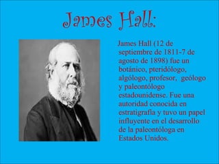 James Hall:
James Hall (12 de
septiembre de 1811-7 de
agosto de 1898) fue un
botánico, pteridólogo,
algólogo, profesor, geólogo
y paleontólogo
estadounidense. Fue una
autoridad conocida en
estratigrafía y tuvo un papel
influyente en el desarrollo
de la paleontóloga en
Estados Unidos.
 