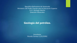 Republica Bolivariana de Venezuela
Ministerio Del Poder Popular para la Educación Superior
I.U.P. Santiago Mariño
Extensión Maracaibo
Geología del petróleo.
Estudiante:
Ricardo Gomez Ci:25135992
 