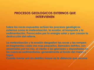 Sobre las rocas expuestas actúan los procesos geológicos
externos como la meteorización, la erosión, el transporte y la
sedimentación. Provocados por la energía solar y que causan la
destrucción del relieve.
La meteorización y la erosión desgastan las rocas y las rompen
en fragmentos cada vez mas pequeños, llamados detritos, son
arrastrados por los ríos, el viento o los glaciares y depositados en
las cuencas sedimentarias, generalmente el fondo del mares y
lagos.
Cuanto menor son los detritos mayor es la distancia que recorre.
PROCESOS GEOLOGICOS EXTERNOS QUE
INTERVIENEN
 