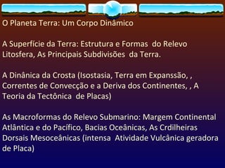 O Planeta Terra: Um Corpo Dinâmico A Superfície da Terra: Estrutura e Formas  do Relevo Litosfera, As Principais Subdivisões  da Terra.  A Dinânica da Crosta (Isostasia, Terra em Expanssão, , Correntes de Convecção e a Deriva dos Continentes, , A Teoria da Tectônica  de Placas) As Macroformas do Relevo Submarino: Margem Continental Atlântica e do Pacífico, Bacias Oceânicas, As Crdilheiras Dorsais Mesoceânicas (intensa  Atividade Vulcânica geradora de Placa)  