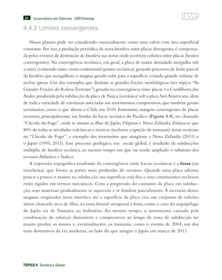 84
TÓPICO 4  Tectônica Global
Licenciatura em Ciências · USP/Univesp
4.4.2 Limites convergentes
Nosso planeta pode ser considerado essencialmente como uma esfera com área superficial
constante. Por isso, a produção periódica de nova litosfera entre placas divergentes é compensa-
da pelos eventos de destruição de litosfera nas zonas onde ocorrem colisões entre placas (limites
convergentes). Na convergência tectônica, em geral, a placa de maior densidade mergulha sob
a outra (contendo tanto crosta continental quanto oceânica),gerando processos de fusão parcial
da litosfera que mergulhou; o magma gerado sobe para a superfície criando grande volume de
rochas ígneas. Um dos exemplos que ilustram as grandes feições morfológicas (ver tópico “As
Grandes Feições do RelevoTerrestre”) geradas na convergência entre placas é a Cordilheira dos
Andes,produzida pela subducção da placa de Nazca (oceânica) sob a placa Sul-Americana,além
de toda a variedade de estruturas associadas aos movimentos compressivos, que também geram
terremotos, como o que afetou o Chile em 2010. Entretanto, margens convergentes de placas
ocorrem, principalmente, nas bordas da bacia oceânica do Pacífico (Figura 4.8), no chamado
“Círculo do Fogo”, onde se situam as ilhas do Japão, Filipinas e Nova Zelândia. Estima-se que
80% de todas as atividades vulcânicas e sísmicas (inclusive a ignição de tsunamis) atuais ocorram
no “Círculo do Fogo”, a exemplo dos terremotos que atingiram a Nova Zelândia (2011) e
o Japão (1995, 2011). Esse processo geológico, em escala global, é resultado de subducções
múltiplas de litosfera oceânica, ao mesmo tempo em que vai sendo ampliado o substrato dos
oceanos Atlântico e Índico.
A expressão topográfica resultante da convergência entre bacias oceânicas é a fossa (ou
trincheira), que forma as partes mais profundas de oceanos. Quando uma placa adentra
pouco a pouco o manto, na subducção, sua superfície está fria e seus constituintes rochosos
estão rígidos em termos mecânicos. Com a progressão do consumo da placa em subduc-
ção, seus materiais gradualmente se aquecem e se fundem parcialmente. A ascensão desses
magmas originados nessa interface até a superfície da placa cria um conjunto de vulcões
ativos chamado arco de ilhas, na zona frontal ortogonal à fossa, como o caso do arquipélago
do Japão ou de Sumatra, na Indonésia. Ao mesmo tempo, o movimento causado pela
combinação de esforços distensivos e compressivos ao longo da zona de subducção no
manto produz os sismos e, eventualmente, os tsunamis, como o evento de 2004, um dos
mais destrutivos da era moderna, ao lado do que atingiu o Japão em março de 2011.
 
