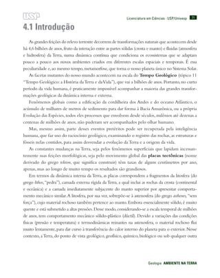 71
Geologia  AMBIENTE NA TERRA
Licenciatura em Ciências · USP/Univesp
4.1 Introdução
As grandes feições do relevo terrestre decorrem de transformações naturais que acontecem desde
há 4,6 bilhões de anos,fruto da interação entre as partes sólidas (crosta e manto) e fluidas (atmosfera
e hidrosfera) da Terra, numa dinâmica contínua que condiciona os ecossistemas que se adaptam
pouco a pouco aos novos ambientes criados em diferentes escalas espaciais e temporais. É essa
peculiaridade e,ao mesmo tempo,metamorfose,que torna o nosso planeta único no Sistema Solar.
As facetas mutantes do nosso mundo acontecem na escala do Tempo Geológico (tópico 11
“Tempo Geológico: a História daTerra e daVida”), que vai a bilhões de anos. Portanto, no curto
período da vida humana, é praticamente impossível acompanhar a maioria das grandes transfor-
mações geológicas da dinâmica interna e externa.
Fenômenos globais como a edificação da cordilheira dos Andes e do oceano Atlântico, o
acúmulo de milhares de metros de sedimento para dar forma à Bacia Amazônica, ou a própria
Evolução das Espécies, todos eles processos que envolvem desde séculos, milênios até dezenas a
centenas de milhões de anos, não puderam ser acompanhados pelo olhar humano.
Mas, mesmo assim, parte desses eventos pretéritos pode ser recuperada pela inteligência
humana, que faz uso do raciocínio geológico, examinando o registro das rochas, as estruturas e
fósseis nelas contidos, para assim desvendar a evolução da Terra e a origem da vida.
As constantes mudanças na Terra, seja pelos fenômenos superficiais que lapidam incessan-
temente suas feições morfológicas, seja pelo movimento global das placas tectônicas (nome
derivado do grego tekton, que significa construir) têm taxas de alguns centímetros por ano,
apenas, mas ao longo de muito tempo os resultados são grandiosos.
Em termos da dinâmica interna da Terra, as placas correspondem a fragmentos da litosfera (do
grego lithos,“pedra”), camada externa rígida da Terra, a qual inclui as rochas da crosta (continental
e oceânica) e a camada imediatamente subjacente do manto superior por apresentar comporta-
mento mecânico similar.A litosfera, por sua vez, sobrepõe-se à astenosfera (do grego asthenes, “sem
força”), cujo material rochoso também pertence ao manto. Embora essencialmente sólido, é muito
quente e está submetido a altas pressões.Desse modo,considerando-se a escala temporal de milhões
de anos, tem comportamento mecânico sólido-plástico (dúctil). Devido a variações das condições
físicas (pressão e temperatura) e termodinâmicas reinantes na astenosfera, o material rochoso flui
muito lentamente, para dar curso à transferência do calor interno do planeta para o exterior. Nesse
contexto, aTerra, do ponto de vista geológico, geofísico, químico, biológico ou sob qualquer outra
 
