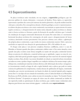 89
Geologia  AMBIENTE NA TERRA
Licenciatura em Ciências · USP/Univesp
4.5 Supercontinentes
As placas tectônicas estão vinculadas, em sua origem, a superciclos geológicos, que são
processos globais de criação, destruição e renovação da litosfera. Nessa óptica, os superciclos
representam o produto das convecções internas da matéria planetária e da perda unidirecional do
calor para a atmosfera.Em consequência,durante a história geológica,ocorre o reposicionamen-
to relativo das placas tectônicas com crosta continental,concomitante ao aparecimento de muitas
regiões oceânicas, e o desaparecimento de muitas outras. Quando as placas tectônicas se afastam
entre si, bacias oceânicas se formam a partir da formação do assoalho vulcânico, que é oriundo
da cristalização do magma extravasado diretamente do manto. Por outro lado, se o movimento
horizontal das placas tectônicas for convergente, ele pode causar o desaparecimento de bacias
oceânicas, destruindo oceanos preexistentes. Esse processo culmina com colisão e aglutinação
das próprias placas continentais, o que resulta em massas continentais maiores.Todo o processo
envolvido no superciclo tem duração de aproximadamente 200 a 300 milhões de anos.
O choque entre placas é um processo complexo. Enormes cordilheiras, como é o caso do
Himalaia, se formam quando duas placas continentais colidem entre si. Em outras situações, como
quando uma placa oceânica (mais densa) mergulha no manto sob uma placa continental (menos
densa), no processo de subducção, o material rochoso que se aprofunda e aquece na zona de con-
vergência,sofre fusão parcial,gerando magmas constituídos por fases mais leves do material original
da placa oceânica.Estes,devido à sua menor densidade em relação ao material rochoso circundante,
ascendem na crosta e podem chegar à superfície em condições vulcânicas.Ao mesmo tempo,a placa
sobrejacente,constituída por materiais rochosos diversos,sofre deformação das rochas e enrugamen-
to (encurtamento crustal) ao longo de toda a região limítrofe entre as placas, que pode ter muitas
centenas de quilômetros de comprimento,e muitas dezenas de quilômetros de largura,construindo
montanhas, que crescem sucessivamente em função da adição do material injetado pelos magmas
jovens.Esse é o caso típico de um cinturão de montanhas,como a Cadeia dosAndes ou as Montanhas
Rochosas,nos EUA,referidas como cadeias recentes de montanhas no tópico“As Grandes Feições
do Relevo Terrestre”.A repetição, no espaço, de vários casos de colisão continental, no âmbito de
um superciclo, resulta na aproximação de placas tectônicas, que contêm massas continentais antes
dispersas,para formar uma massa terrestre gigante – conhecida como supercontinente.
 