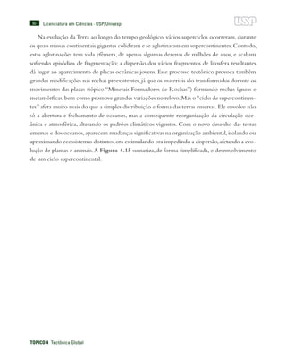 90
TÓPICO 4  Tectônica Global
Licenciatura em Ciências · USP/Univesp
Na evolução da Terra ao longo do tempo geológico, vários superciclos ocorreram, durante
os quais massas continentais gigantes colidiram e se aglutinaram em supercontinentes.Contudo,
estas aglutinações tem vida efêmera, de apenas algumas dezenas de milhões de anos, e acabam
sofrendo episódios de fragmentação; a dispersão dos vários fragmentos de litosfera resultantes
dá lugar ao aparecimento de placas oceânicas jovens. Esse processo tectônico provoca também
grandes modificações nas rochas preexistentes,já que os materiais são transformados durante os
movimentos das placas (tópico “Minerais Formadores de Rochas”) formando rochas ígneas e
metamórficas,bem como promove grandes variações no relevo.Mas o“ciclo de supercontinen-
tes” afeta muito mais do que a simples distribuição e forma das terras emersas. Ele envolve não
só a abertura e fechamento de oceanos, mas a consequente reorganização da circulação oce-
ânica e atmosférica, alterando os padrões climáticos vigentes. Com o novo desenho das terras
emersas e dos oceanos,aparecem mudanças significativas na organização ambiental,isolando ou
aproximando ecossistemas distintos,ora estimulando ora impedindo a dispersão,afetando a evo-
lução de plantas e animais.A Figura 4.15 sumariza, de forma simplificada, o desenvolvimento
de um ciclo supercontinental.
 